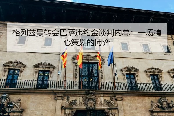 格列兹曼转会巴萨违约金谈判内幕：一场精心策划的博弈