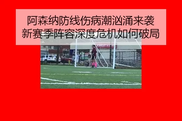 阿森纳防线伤病潮汹涌来袭 新赛季阵容深度危机如何破局