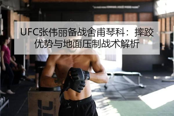UFC张伟丽备战舍甫琴科：摔跤优势与地面压制战术解析