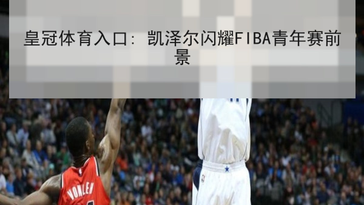 皇冠体育入口: 凯泽尔闪耀FIBA青年赛前景