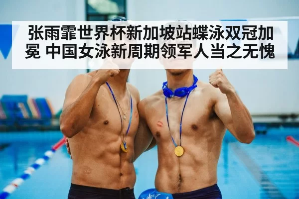 张雨霏世界杯新加坡站蝶泳双冠加冕 中国女泳新周期领军人当之无愧