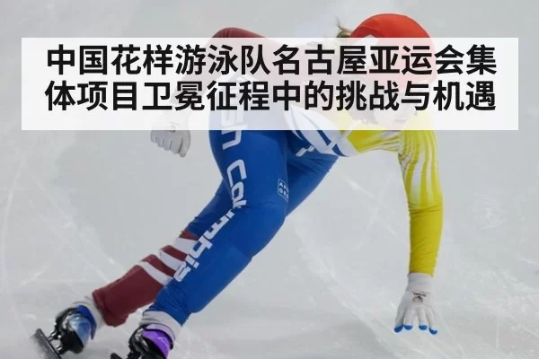 中国花样游泳队名古屋亚运会集体项目卫冕征程中的挑战与机遇
